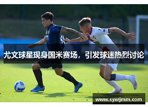 尤文球星现身国米赛场，引发球迷热烈讨论