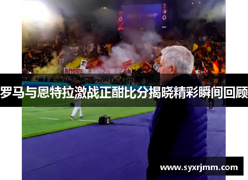 罗马与恩特拉激战正酣比分揭晓精彩瞬间回顾