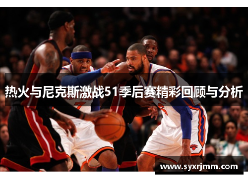 热火与尼克斯激战51季后赛精彩回顾与分析